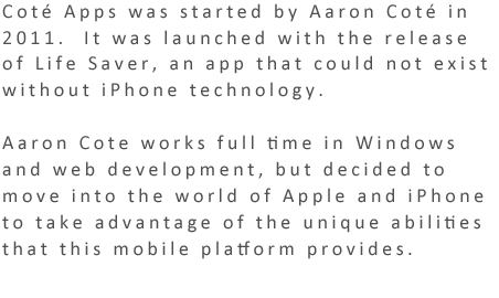 Coté Apps was startedby Aaron Coté in 2011.  It was launched with the release of Life Saver, an app that could not exist without iPhone technology.